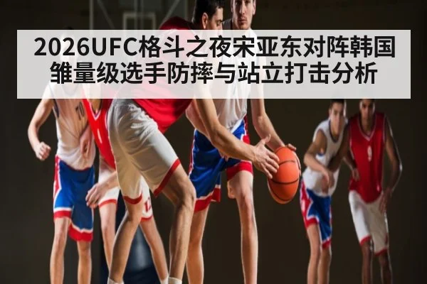 2026UFC格斗之夜宋亚东对阵韩国雏量级选手防摔与站立打击分析